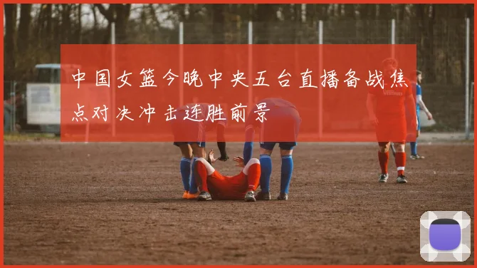 中国女篮今晚中央五台直播备战焦点对决冲击连胜前景