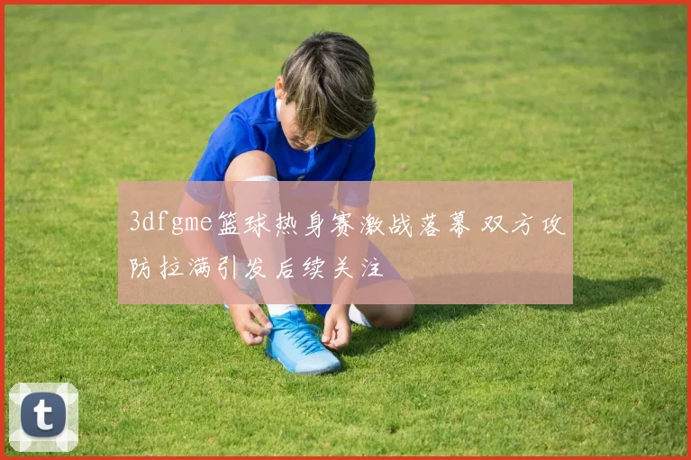 3dfgme篮球热身赛激战落幕 双方攻防拉满引发后续关注