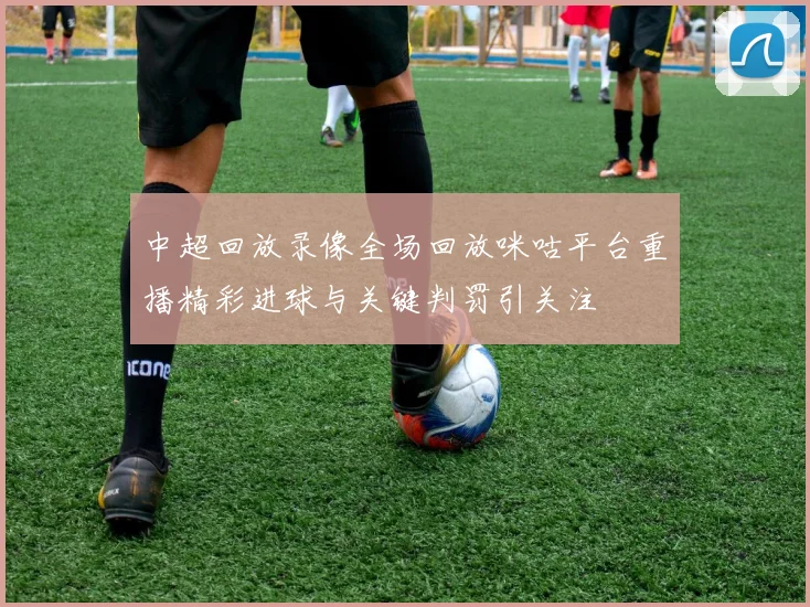 中超回放录像全场回放咪咕平台重播精彩进球与关键判罚引关注