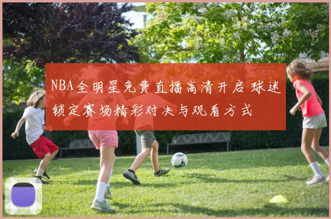 NBA全明星免费直播高清开启 球迷锁定赛场精彩对决与观看方式