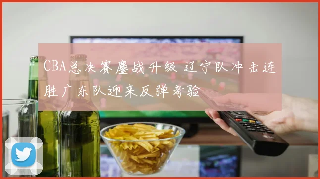 CBA总决赛鏖战升级 辽宁队冲击连胜广东队迎来反弹考验