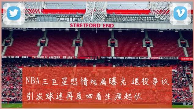 NBA三巨星悲情结局曝光 退役争议引发球迷再度回看生涯起伏