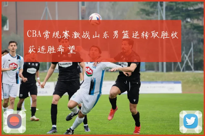 CBA常规赛激战山东男篮逆转取胜收获连胜希望