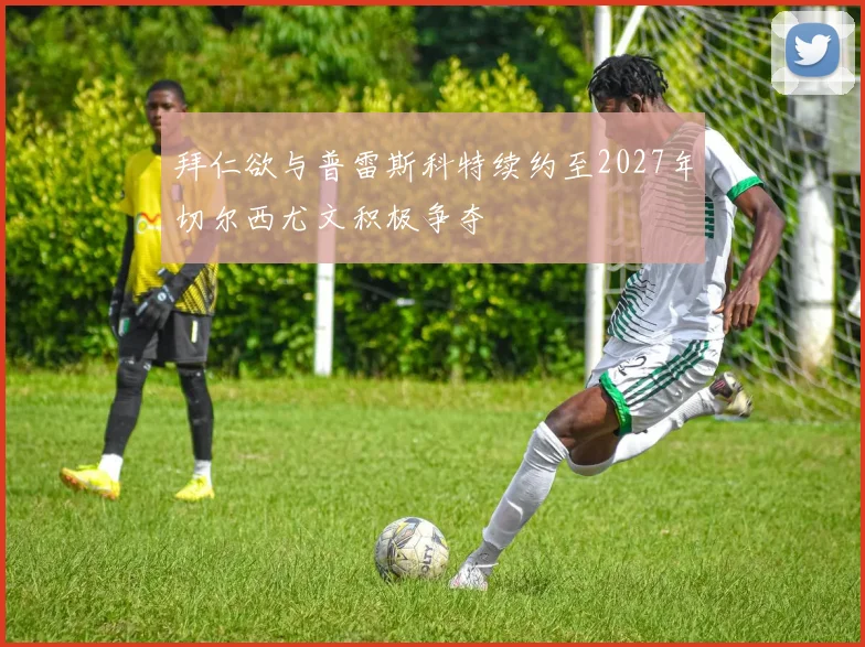 拜仁欲与普雷斯科特续约至2027年切尔西尤文积极争夺