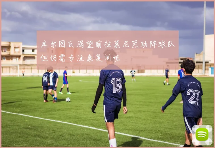 库尔图瓦渴望前往慕尼黑助阵球队但仍需专注康复训练