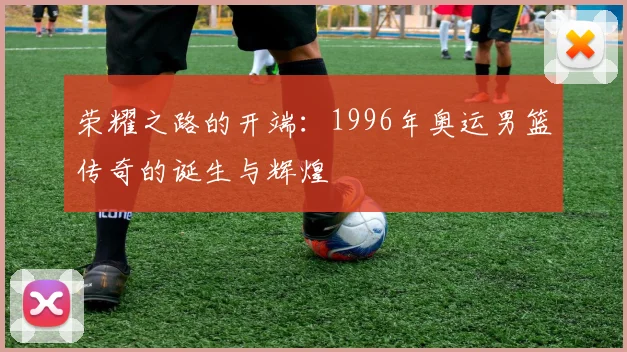 荣耀之路的开端：1996年奥运男篮传奇的诞生与辉煌