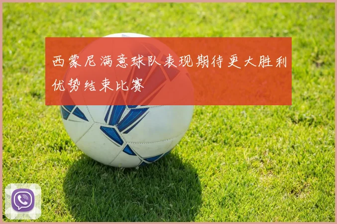 西蒙尼满意球队表现期待更大胜利优势结束比赛