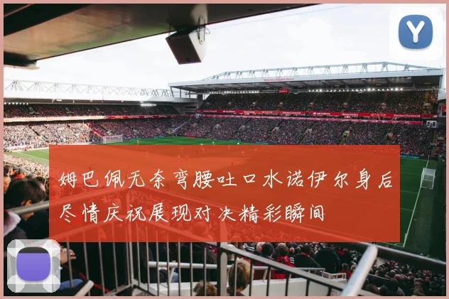 姆巴佩无奈弯腰吐口水诺伊尔身后尽情庆祝展现对决精彩瞬间