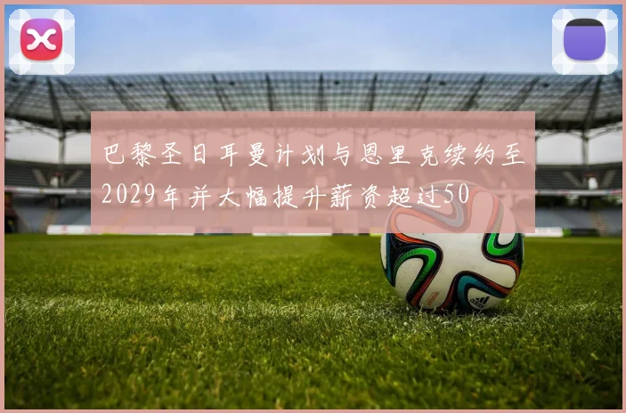 巴黎圣日耳曼计划与恩里克续约至2029年并大幅提升薪资超过50