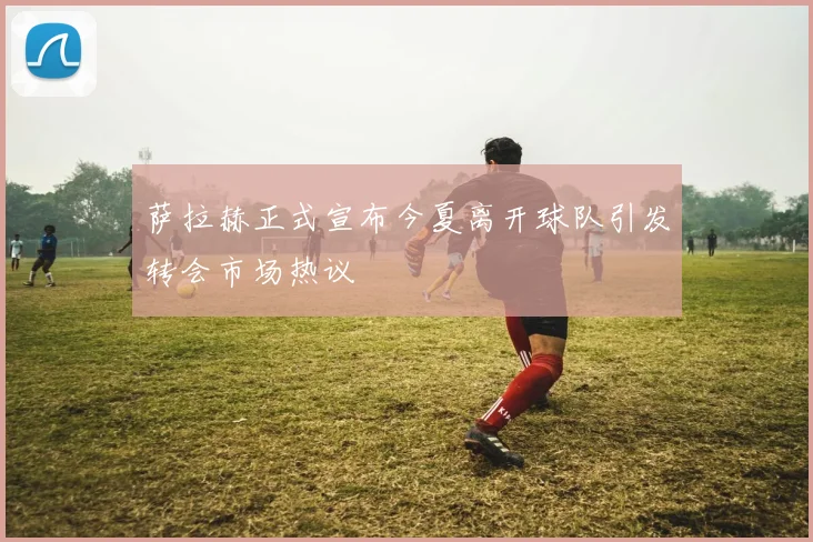 萨拉赫正式宣布今夏离开球队引发转会市场热议