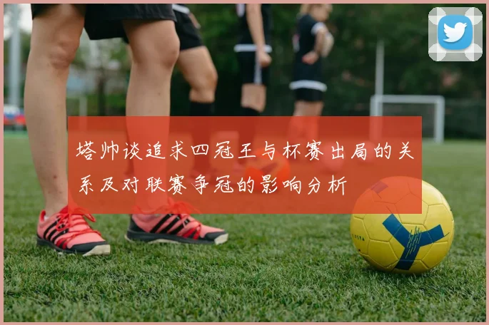 塔帅谈追求四冠王与杯赛出局的关系及对联赛争冠的影响分析
