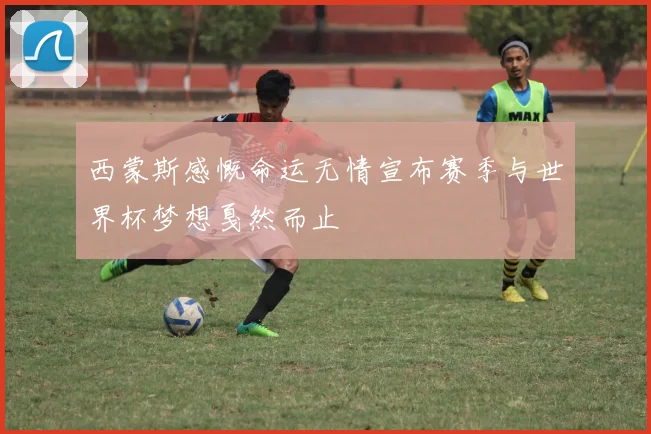 西蒙斯感慨命运无情宣布赛季与世界杯梦想戛然而止