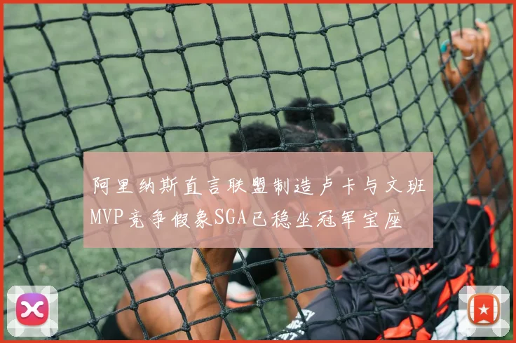 阿里纳斯直言联盟制造卢卡与文班MVP竞争假象SGA已稳坐冠军宝座