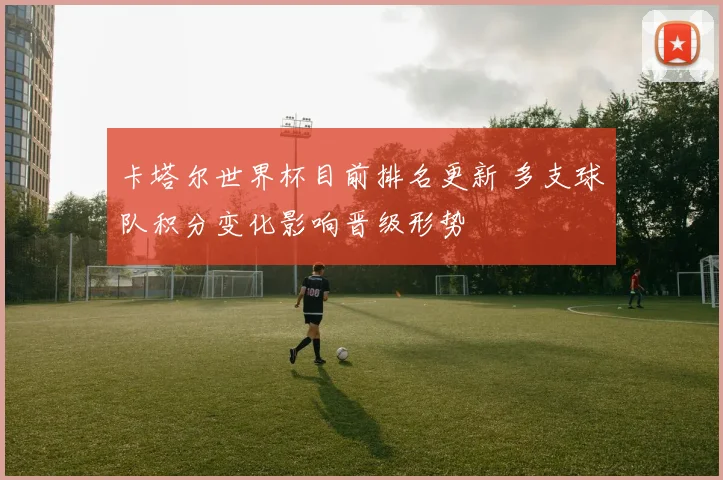 卡塔尔世界杯目前排名更新 多支球队积分变化影响晋级形势
