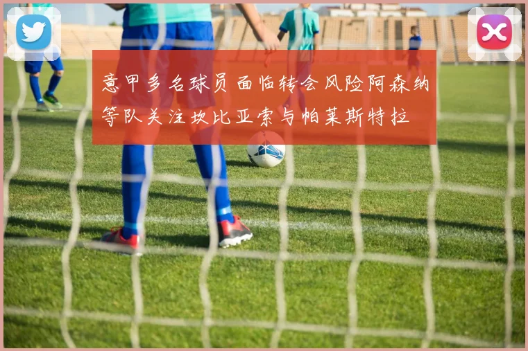 意甲多名球员面临转会风险阿森纳等队关注坎比亚索与帕莱斯特拉
