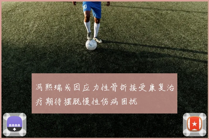 冯熙瑞或因应力性骨折接受康复治疗期待摆脱慢性伤病困扰