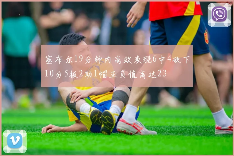 塞布尔19分钟内高效表现6中4砍下10分5板2助1帽正负值高达23