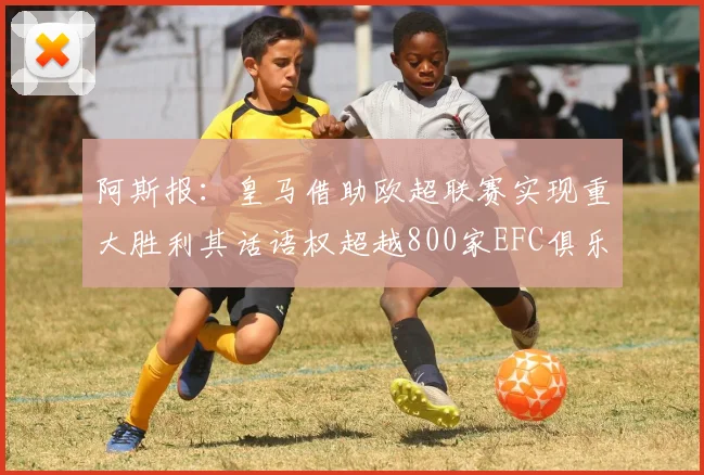 阿斯报：皇马借助欧超联赛实现重大胜利其话语权超越800家EFC俱乐部总和
